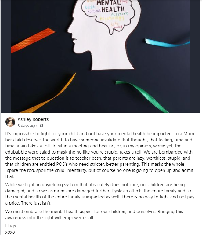 ID: A picture of a head with the brain and mental health written inside. Four colour ribbons coming from the head. Text: It's impossible to fight for your child and not have your mental health be impacted. To a Mom her child deserves the world. To have someone invalidate that thought, that feeling, time and time again takes a toll. To sit in a meeting and hear no, or, in my opinion worse yet, the edubabble word salad to mask the no like you're stupid, takes a toll. We are bombarded with the message that to question is to teacher bash, that parents are lazy, worthless, stupid and the children are entitled POS's who need stricteer, better parenting. This masks the whole "spare the rod, spoil the child" mentalility, but of course no one is going to open up and admit that. While we fight an unielding system that absolutely does not care, our children are being damaged, and so we as moms are damaged further. Dyslexia affects the entire family and so mental health of the entire family is impacted as well. There is no way to fight and not pay a price. There just isn't. We must embrace the mental health aspect for our children, and ourselves. Bringing this awareness into the light will empower us all. Hugs xoxox.